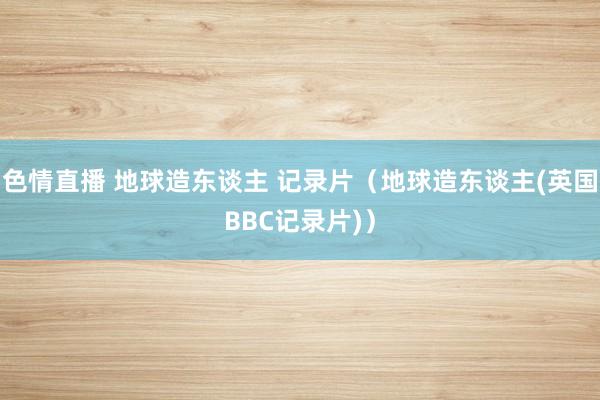 色情直播 地球造东谈主 记录片（地球造东谈主(英国BBC记录片)）