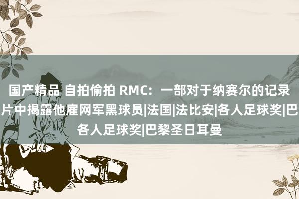国产精品 自拍偷拍 RMC：一部对于纳赛尔的记录片将推出，片中揭露他雇网军黑球员|法国|法比安|各人足球奖|巴黎圣日耳曼
