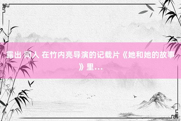 露出 同人 在竹内亮导演的记载片《她和她的故事》里…