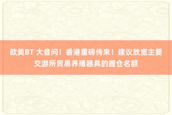 欧美BT 大音问！香港重磅传来！建议放宽主要交游所贸易养殖器具的握仓名额
