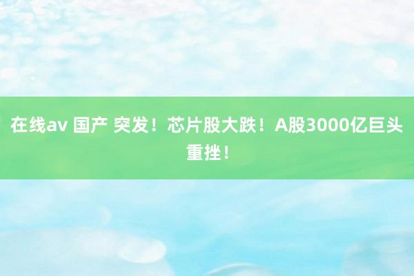在线av 国产 突发！芯片股大跌！A股3000亿巨头重挫！