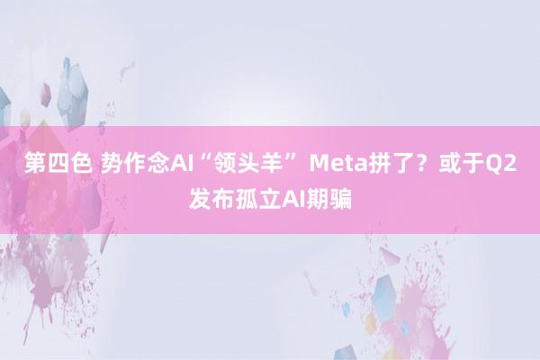 第四色 势作念AI“领头羊” Meta拼了？或于Q2发布孤立AI期骗