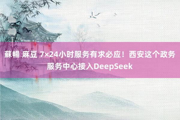 蘇暢 麻豆 7×24小时服务有求必应！西安这个政务服务中心接入DeepSeek