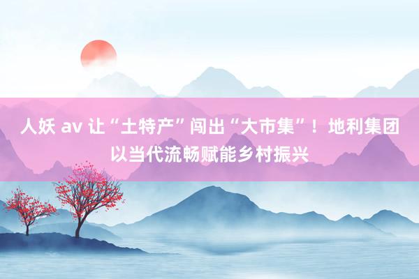 人妖 av 让“土特产”闯出“大市集”！地利集团以当代流畅赋能乡村振兴