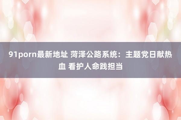 91porn最新地址 菏泽公路系统：主题党日献热血 看护人命践担当