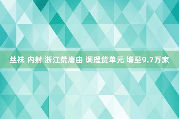 丝袜 内射 浙江荒唐由 调理货单元 增至9.7万家