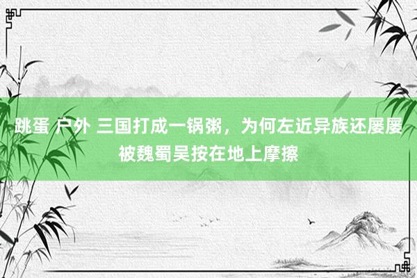 跳蛋 户外 三国打成一锅粥，为何左近异族还屡屡被魏蜀吴按在地上摩擦