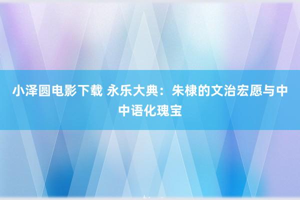 小泽圆电影下载 永乐大典：朱棣的文治宏愿与中中语化瑰宝