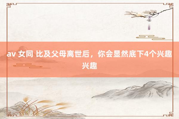av 女同 比及父母离世后，你会显然底下4个兴趣兴趣
