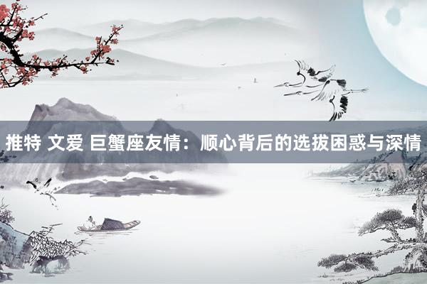 推特 文爱 巨蟹座友情：顺心背后的选拔困惑与深情