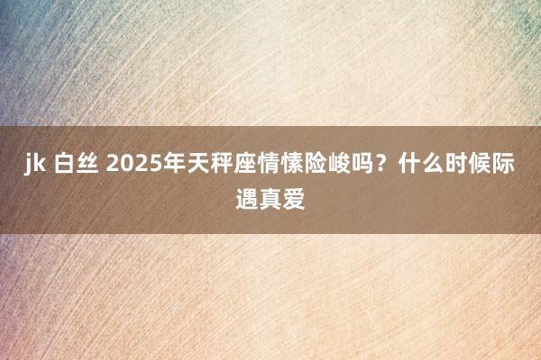 jk 白丝 2025年天秤座情愫险峻吗？什么时候际遇真爱