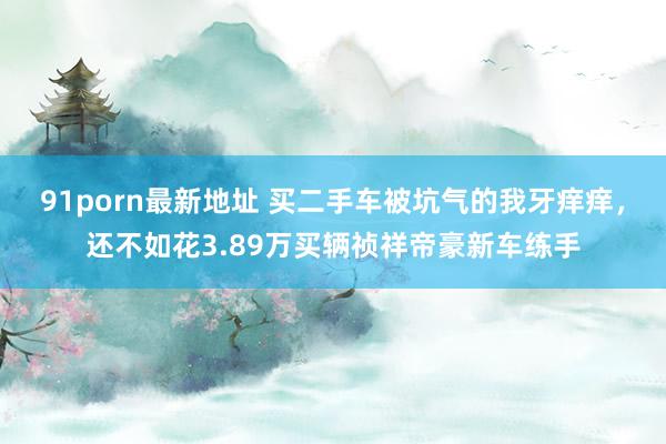 91porn最新地址 买二手车被坑气的我牙痒痒，还不如花3.89万买辆祯祥帝豪新车练手