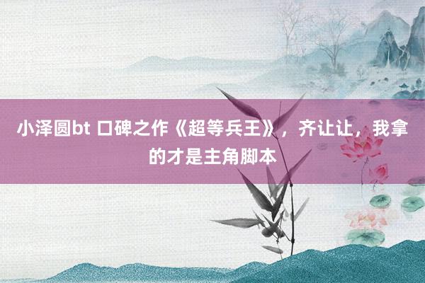 小泽圆bt 口碑之作《超等兵王》，齐让让，我拿的才是主角脚本
