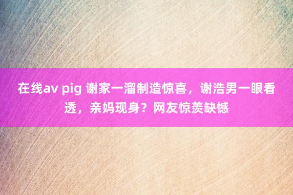 在线av pig 谢家一溜制造惊喜，谢浩男一眼看透，亲妈现身？网友惊羡缺憾