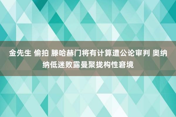 金先生 偷拍 滕哈赫门将有计算遭公论审判 奥纳纳低迷败露曼聚拢构性窘境