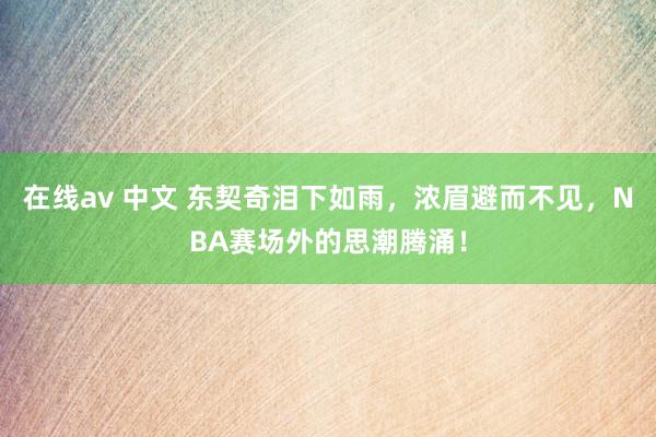 在线av 中文 东契奇泪下如雨，浓眉避而不见，NBA赛场外的思潮腾涌！