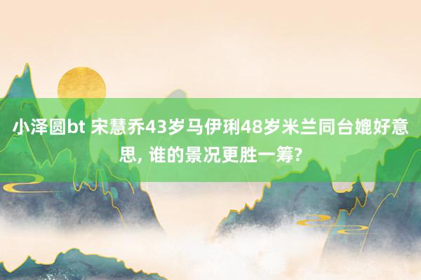 小泽圆bt 宋慧乔43岁马伊琍48岁米兰同台媲好意思， 谁的景况更胜一筹?