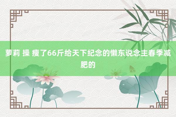 萝莉 操 瘦了66斤给天下纪念的懒东说念主春季减肥的