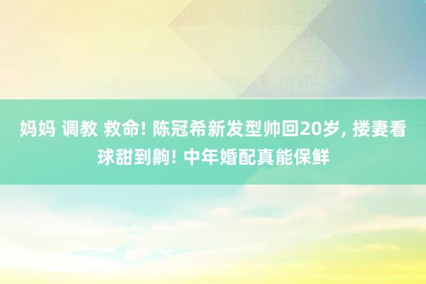 妈妈 调教 救命! 陈冠希新发型帅回20岁， 搂妻看球甜到齁! 中年婚配真能保鲜