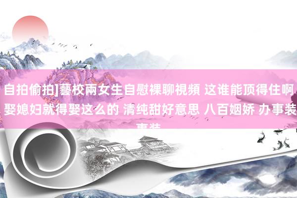 自拍偷拍]藝校兩女生自慰裸聊視頻 这谁能顶得住啊 娶媳妇就得娶这么的 清纯甜好意思 八百姻娇 办事装