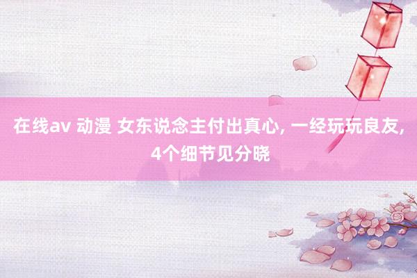 在线av 动漫 女东说念主付出真心， 一经玩玩良友， 4个细节见分晓