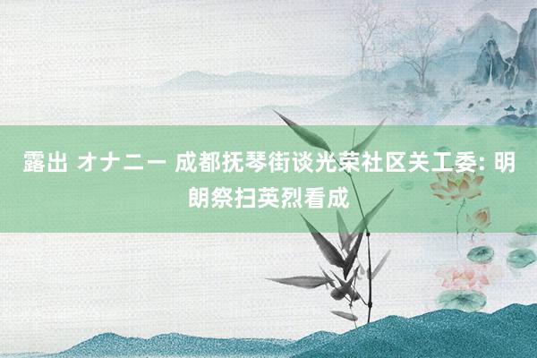 露出 オナニー 成都抚琴街谈光荣社区关工委: 明朗祭扫英烈看成