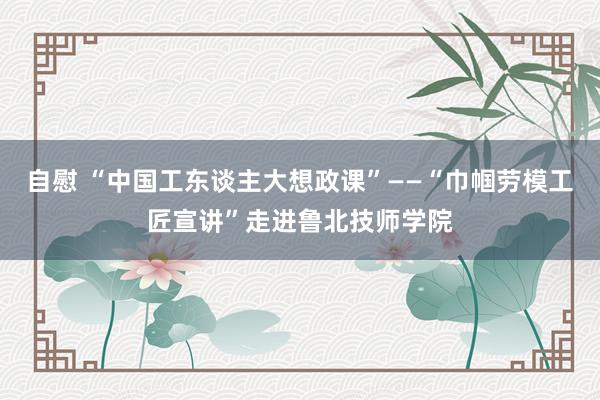 自慰 “中国工东谈主大想政课”——“巾帼劳模工匠宣讲”走进鲁北技师学院