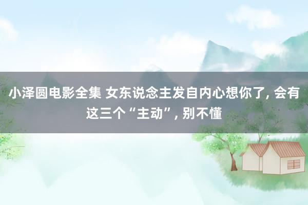 小泽圆电影全集 女东说念主发自内心想你了， 会有这三个“主动”， 别不懂