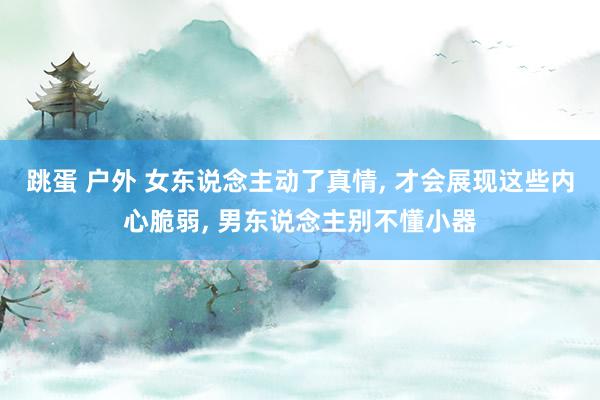 跳蛋 户外 女东说念主动了真情， 才会展现这些内心脆弱， 男东说念主别不懂小器
