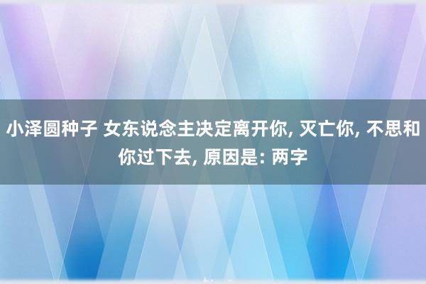 小泽圆种子 女东说念主决定离开你， 灭亡你， 不思和你过下去， 原因是: 两字