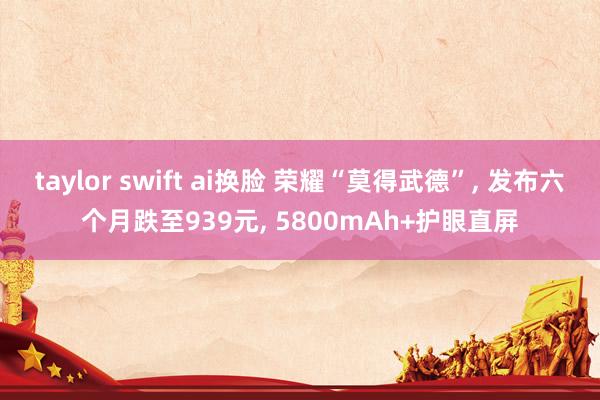 taylor swift ai换脸 荣耀“莫得武德”， 发布六个月跌至939元， 5800mAh+护眼直屏