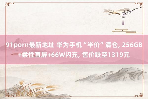 91porn最新地址 华为手机“半价”清仓， 256GB+柔性直屏+66W闪充， 售价跌至1319元