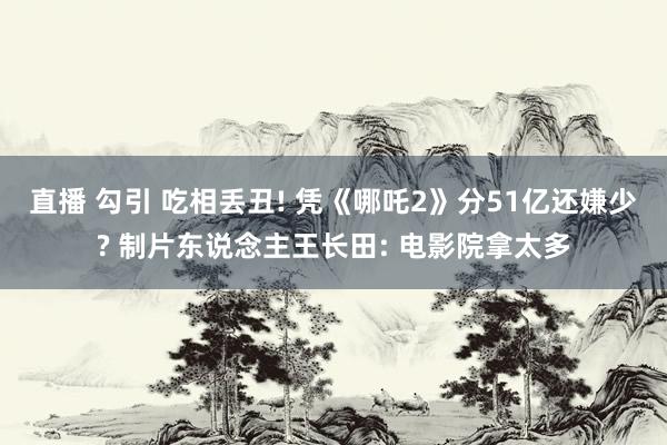 直播 勾引 吃相丢丑! 凭《哪吒2》分51亿还嫌少? 制片东说念主王长田: 电影院拿太多