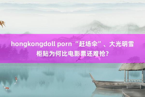 hongkongdoll porn “赶场伞”、大光明雪柜贴为何比电影票还难抢？