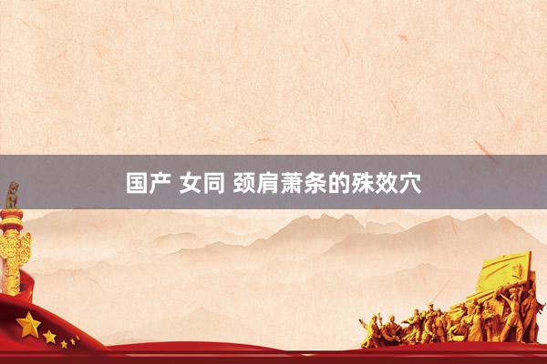 国产 女同 颈肩萧条的殊效穴