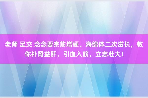 老师 足交 念念要宗筋增硬、海绵体二次滋长，教你补肾益肝，引血入筋，立志壮大！