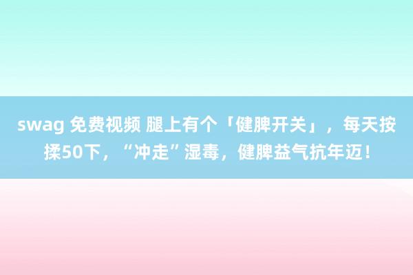swag 免费视频 腿上有个「健脾开关」，每天按揉50下，“冲走”湿毒，健脾益气抗年迈！