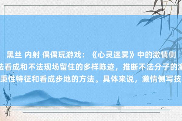 黑丝 内射 偶偶玩游戏:《心灵迷雾》中的激情侧写技能是一种通过分析不法看成和不法现场留住的多样陈迹,推断不法分子的激情景况、秉性特征和看成步地的方法。具体来说,激情侧写技能包括以下几个要道纪律:1. **现...