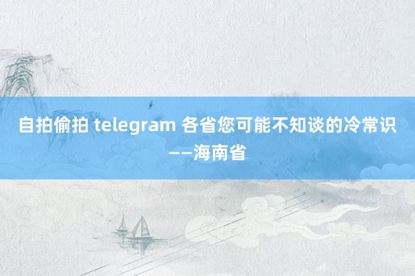自拍偷拍 telegram 各省您可能不知谈的冷常识——海南省