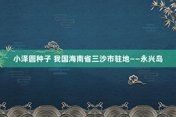 小泽圆种子 我国海南省三沙市驻地——永兴岛