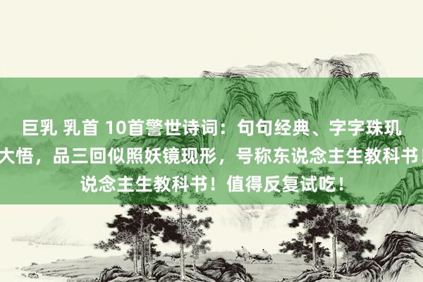巨乳 乳首 10首警世诗词：句句经典、字字珠玑、读一遍如豁然大悟，品三回似照妖镜现形，号称东说念主生教科书！值得反复试吃！