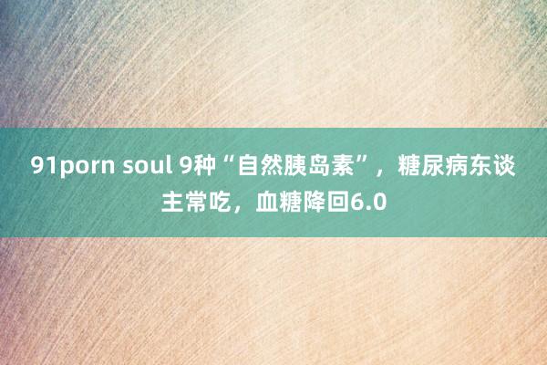 91porn soul 9种“自然胰岛素”,糖尿病东谈主常吃,血糖降回6.0
