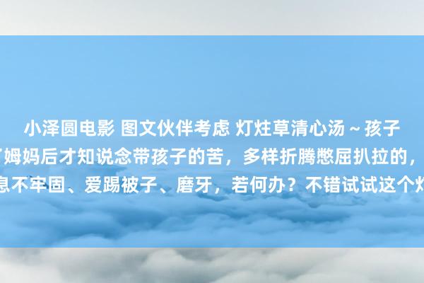 小泽圆电影 图文伙伴考虑 灯炷草清心汤～孩子踢被子、爱哭闹 当上了姆妈后才知说念带孩子的苦，多样折腾憋屈扒拉的，小一又友晚上寝息不牢固、爱踢被子、磨牙，若何办？不错试试这个灯心草清心汤，不仅小孩，你责任心烦意燥...