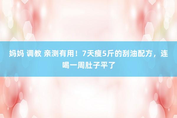 妈妈 调教 亲测有用！7天瘦5斤的刮油配方，连喝一周肚子平了