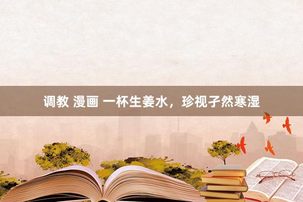 调教 漫画 一杯生姜水，珍视孑然寒湿