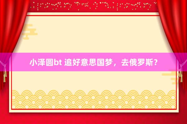 小泽圆bt 追好意思国梦，去俄罗斯？